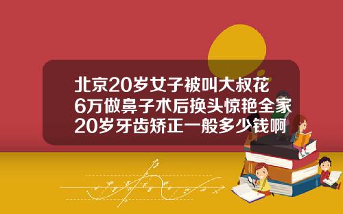 北京20岁女子被叫大叔花6万做鼻子术后换头惊艳全家20岁牙齿矫正一般多少钱啊一颗