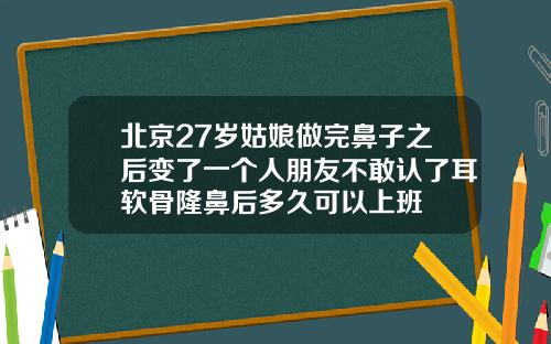 北京27岁姑娘做完鼻子之后变了一个人朋友不敢认了耳软骨隆鼻后多久可以上班