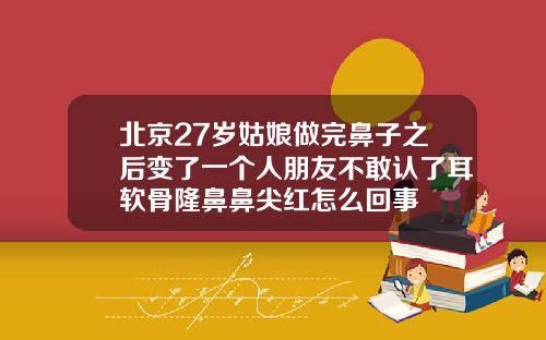 北京27岁姑娘做完鼻子之后变了一个人朋友不敢认了耳软骨隆鼻鼻尖红怎么回事