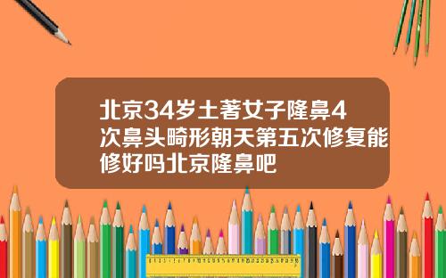 北京34岁土著女子隆鼻4次鼻头畸形朝天第五次修复能修好吗北京隆鼻吧