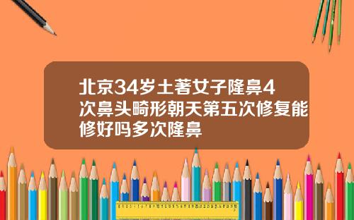 北京34岁土著女子隆鼻4次鼻头畸形朝天第五次修复能修好吗多次隆鼻
