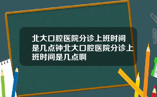 北大口腔医院分诊上班时间是几点钟北大口腔医院分诊上班时间是几点啊