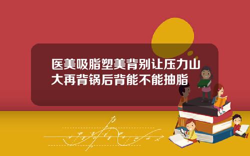 医美吸脂塑美背别让压力山大再背锅后背能不能抽脂