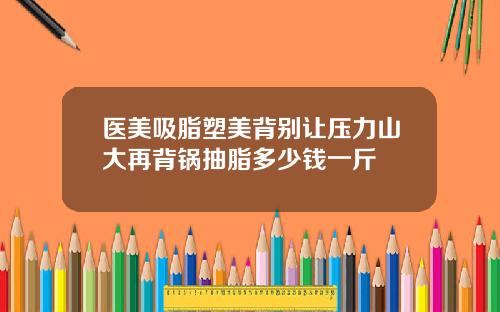 医美吸脂塑美背别让压力山大再背锅抽脂多少钱一斤