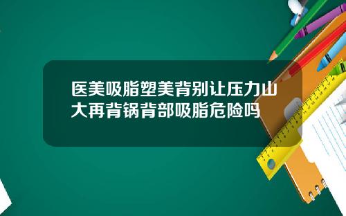 医美吸脂塑美背别让压力山大再背锅背部吸脂危险吗