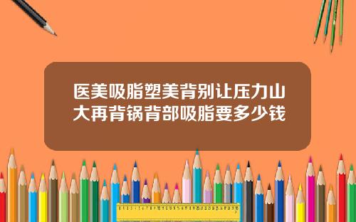 医美吸脂塑美背别让压力山大再背锅背部吸脂要多少钱
