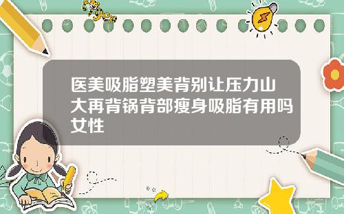 医美吸脂塑美背别让压力山大再背锅背部瘦身吸脂有用吗女性