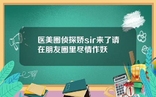 医美圈侦探娇sir来了请在朋友圈里尽情作妖