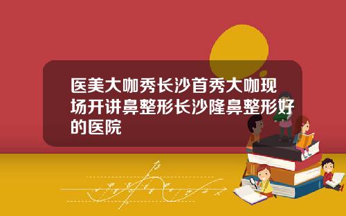 医美大咖秀长沙首秀大咖现场开讲鼻整形长沙隆鼻整形好的医院