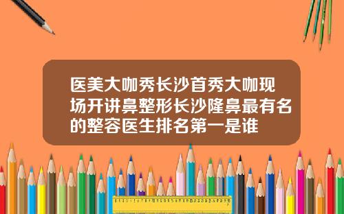 医美大咖秀长沙首秀大咖现场开讲鼻整形长沙隆鼻最有名的整容医生排名第一是谁