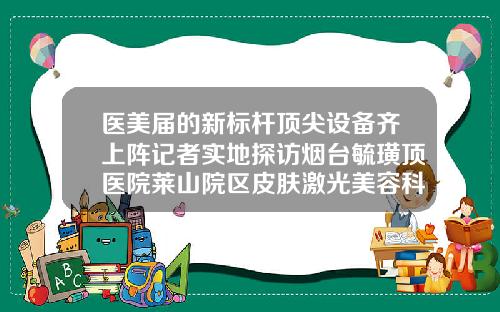 医美届的新标杆顶尖设备齐上阵记者实地探访烟台毓璜顶医院莱山院区皮肤激光美容科威海自体脂肪填充医院