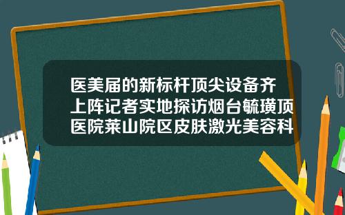 医美届的新标杆顶尖设备齐上阵记者实地探访烟台毓璜顶医院莱山院区皮肤激光美容科较好隆鼻医院有哪些