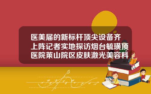 医美届的新标杆顶尖设备齐上阵记者实地探访烟台毓璜顶医院莱山院区皮肤激光美容科隆鼻比较好的医院