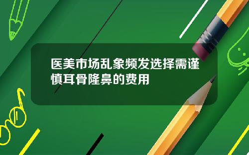 医美市场乱象频发选择需谨慎耳骨隆鼻的费用
