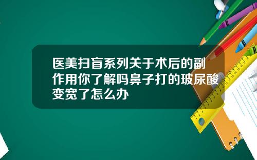 医美扫盲系列关于术后的副作用你了解吗鼻子打的玻尿酸变宽了怎么办