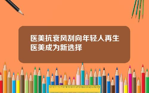 医美抗衰风刮向年轻人再生医美成为新选择