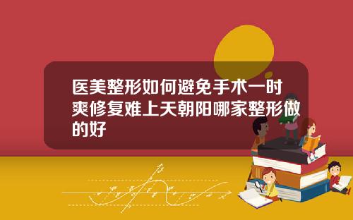 医美整形如何避免手术一时爽修复难上天朝阳哪家整形做的好