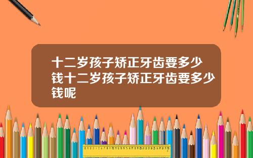 十二岁孩子矫正牙齿要多少钱十二岁孩子矫正牙齿要多少钱呢
