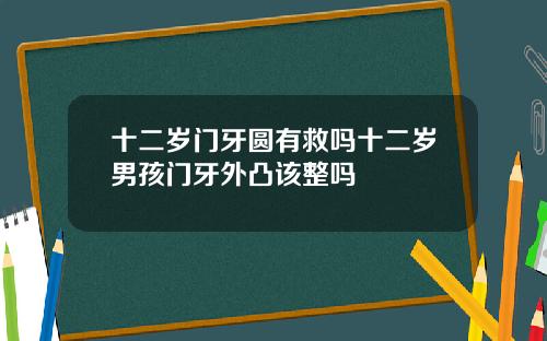 十二岁门牙圆有救吗十二岁男孩门牙外凸该整吗