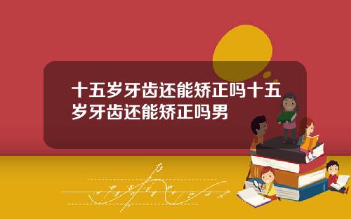 十五岁牙齿还能矫正吗十五岁牙齿还能矫正吗男