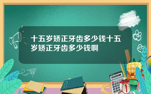 十五岁矫正牙齿多少钱十五岁矫正牙齿多少钱啊