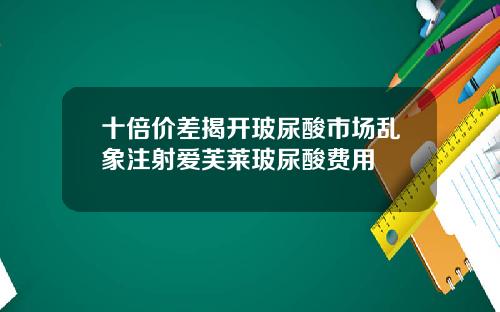 十倍价差揭开玻尿酸市场乱象注射爱芙莱玻尿酸费用