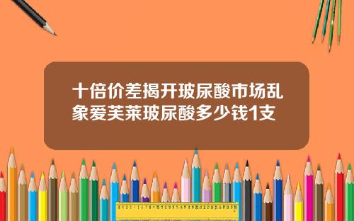 十倍价差揭开玻尿酸市场乱象爱芙莱玻尿酸多少钱1支