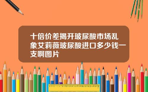 十倍价差揭开玻尿酸市场乱象艾莉薇玻尿酸进口多少钱一支啊图片
