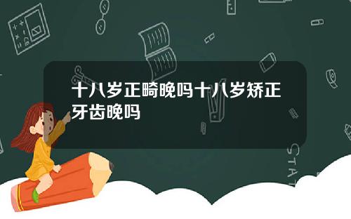 十八岁正畸晚吗十八岁矫正牙齿晚吗