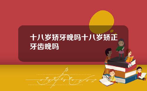 十八岁矫牙晚吗十八岁矫正牙齿晚吗