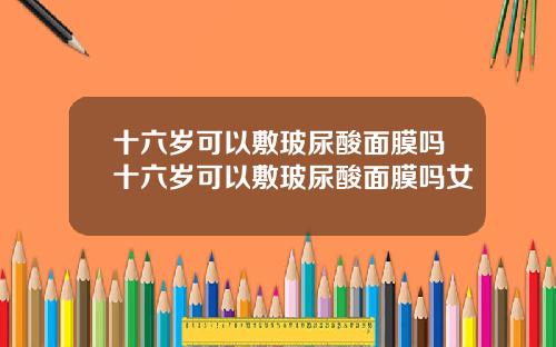 十六岁可以敷玻尿酸面膜吗十六岁可以敷玻尿酸面膜吗女