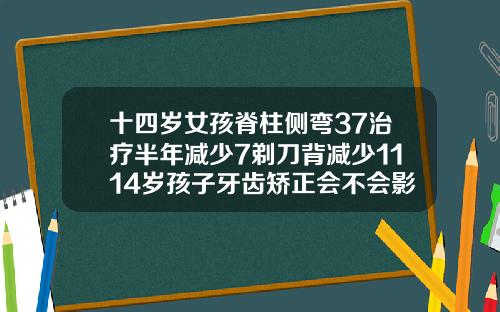 十四岁女孩脊柱侧弯37治疗半年减少7剃刀背减少1114岁孩子牙齿矫正会不会影响发育