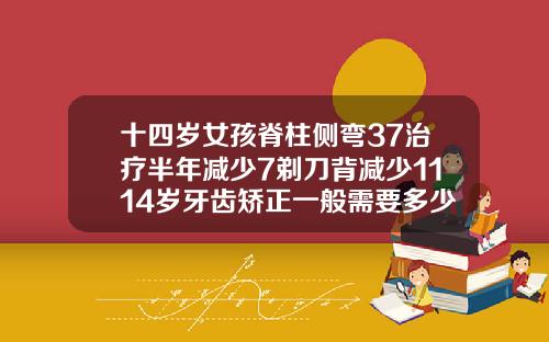 十四岁女孩脊柱侧弯37治疗半年减少7剃刀背减少1114岁牙齿矫正一般需要多少时间