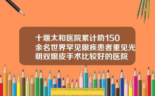 十堰太和医院累计助150余名世界罕见眼疾患者重见光明双眼皮手术比较好的医院