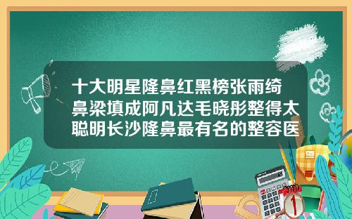 十大明星隆鼻红黑榜张雨绮鼻梁填成阿凡达毛晓彤整得太聪明长沙隆鼻最有名的整容医生排名第一是谁