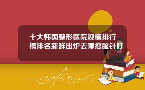 十大韩国整形医院规模排行榜排名新鲜出炉去哪瘦脸针好