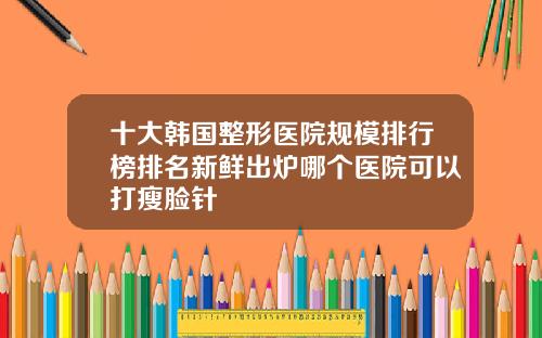 十大韩国整形医院规模排行榜排名新鲜出炉哪个医院可以打瘦脸针