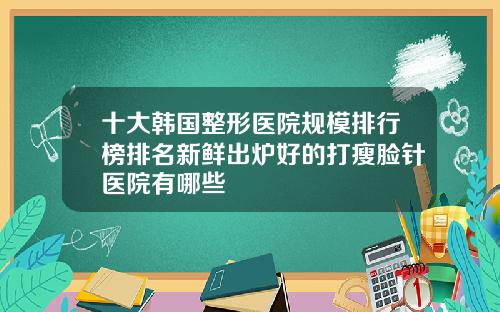 十大韩国整形医院规模排行榜排名新鲜出炉好的打瘦脸针医院有哪些