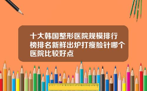 十大韩国整形医院规模排行榜排名新鲜出炉打瘦脸针哪个医院比较好点