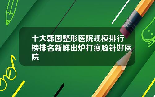 十大韩国整形医院规模排行榜排名新鲜出炉打瘦脸针好医院