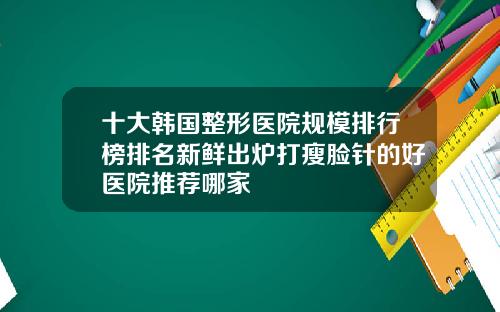 十大韩国整形医院规模排行榜排名新鲜出炉打瘦脸针的好医院推荐哪家