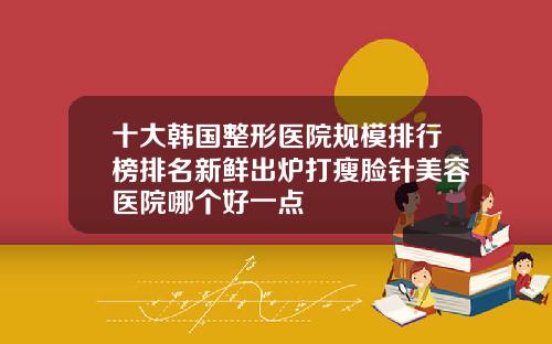 十大韩国整形医院规模排行榜排名新鲜出炉打瘦脸针美容医院哪个好一点