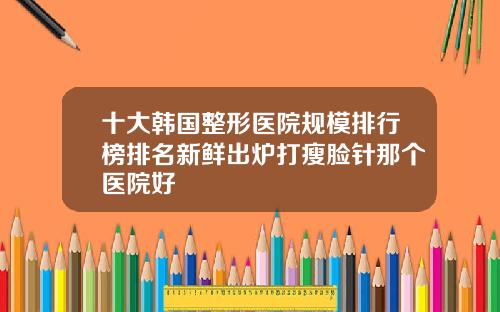 十大韩国整形医院规模排行榜排名新鲜出炉打瘦脸针那个医院好