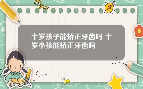 十岁孩子能矫正牙齿吗 十岁小孩能矫正牙齿吗
