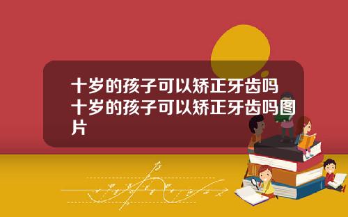 十岁的孩子可以矫正牙齿吗十岁的孩子可以矫正牙齿吗图片