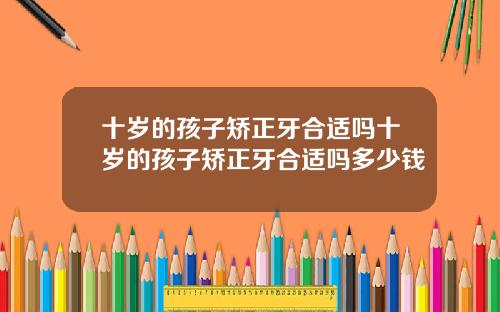 十岁的孩子矫正牙合适吗十岁的孩子矫正牙合适吗多少钱