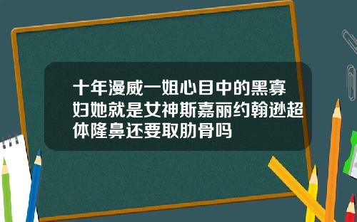 十年漫威一姐心目中的黑寡妇她就是女神斯嘉丽约翰逊超体隆鼻还要取肋骨吗