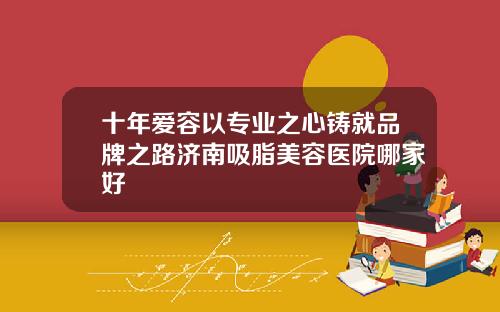 十年爱容以专业之心铸就品牌之路济南吸脂美容医院哪家好