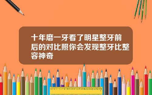 十年磨一牙看了明星整牙前后的对比照你会发现整牙比整容神奇
