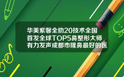 华美紫馨全肋20技术全国首发全球TOP5鼻整形大师有力发声成都市隆鼻最好的医生是谁呀